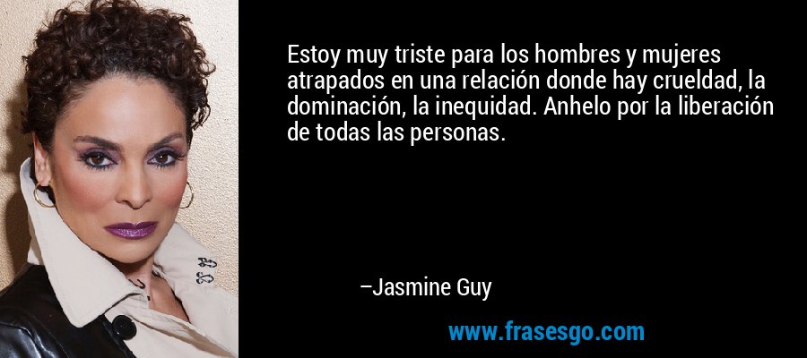 Estoy muy triste para los hombres y mujeres atrapados en una relación donde hay crueldad, la dominación, la inequidad. Anhelo por la liberación de todas las personas. – Jasmine Guy