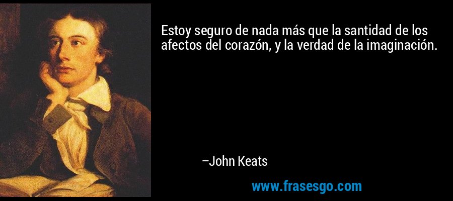 Estoy seguro de nada más que la santidad de los afectos del corazón, y la verdad de la imaginación. – John Keats