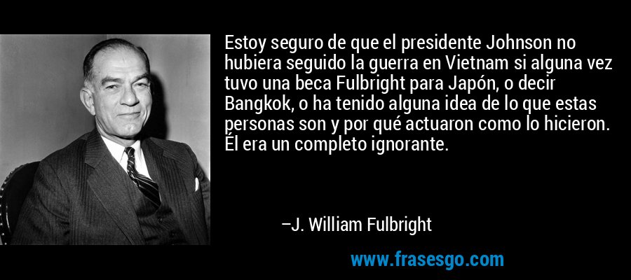 Estoy seguro de que el presidente Johnson no hubiera seguido la guerra en Vietnam si alguna vez tuvo una beca Fulbright para Japón, o decir Bangkok, o ha tenido alguna idea de lo que estas personas son y por qué actuaron como lo hicieron. Él era un completo ignorante. – J. William Fulbright