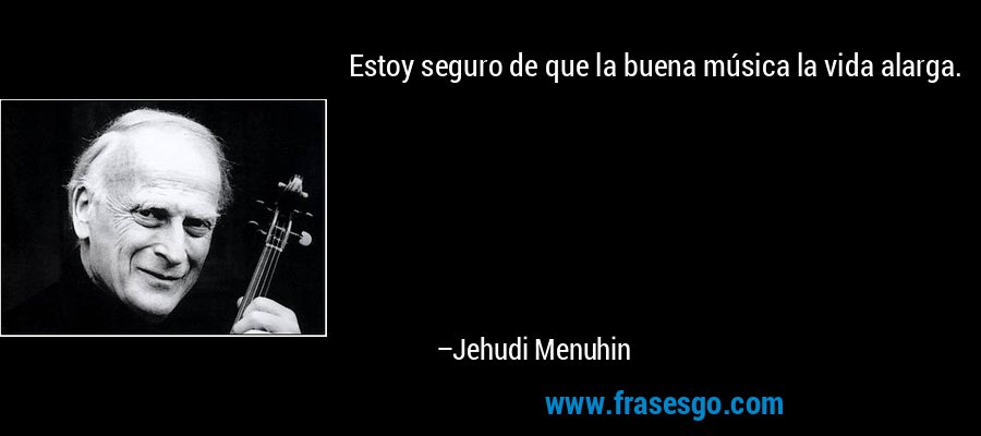 Estoy seguro de que la buena música la vida alarga. – Jehudi Menuhin
