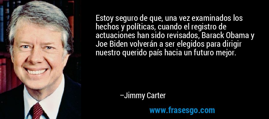 Estoy seguro de que, una vez examinados los hechos y políticas, cuando el registro de actuaciones han sido revisados, Barack Obama y Joe Biden volverán a ser elegidos para dirigir nuestro querido país hacia un futuro mejor. – Jimmy Carter