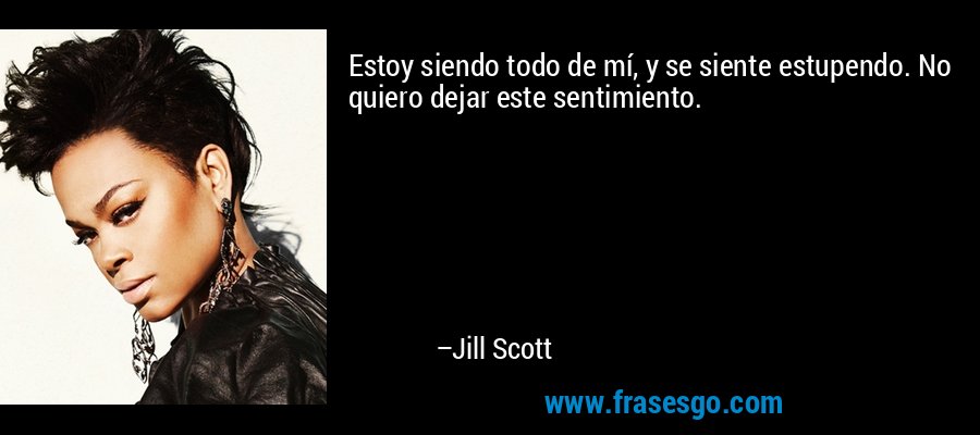 Estoy siendo todo de mí, y se siente estupendo. No quiero dejar este sentimiento. – Jill Scott