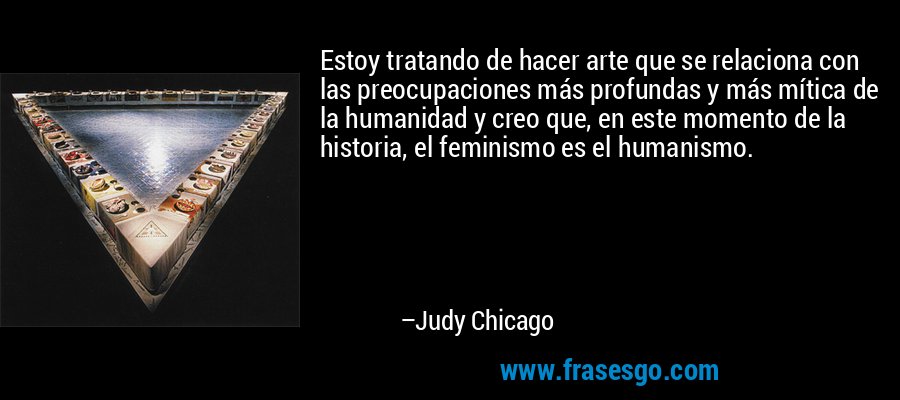 Estoy tratando de hacer arte que se relaciona con las preocupaciones más profundas y más mítica de la humanidad y creo que, en este momento de la historia, el feminismo es el humanismo. – Judy Chicago