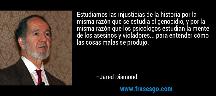 Estudiamos las injusticias de la historia por la misma razón que se estudia el genocidio, y por la misma razón que los psicólogos estudian la mente de los asesinos y violadores... para entender cómo las cosas malas se produjo. – Jared Diamond