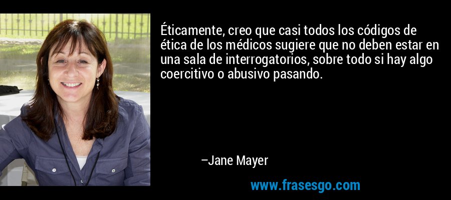 Éticamente, creo que casi todos los códigos de ética de los médicos sugiere que no deben estar en una sala de interrogatorios, sobre todo si hay algo coercitivo o abusivo pasando. – Jane Mayer
