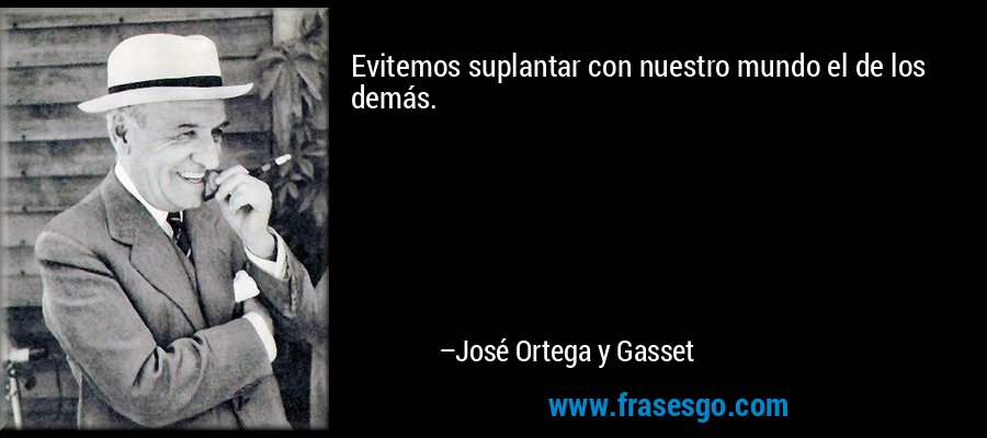 Evitemos suplantar con nuestro mundo el de los demás. – José Ortega y Gasset