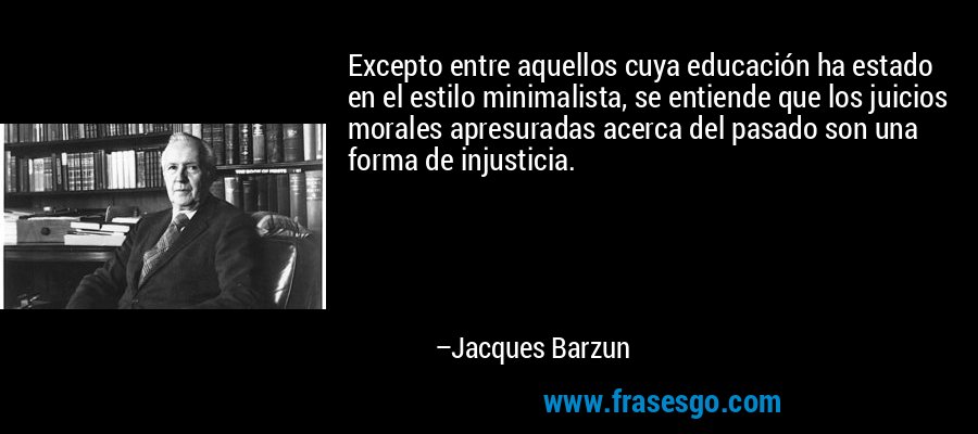 Excepto entre aquellos cuya educación ha estado en el estilo minimalista, se entiende que los juicios morales apresuradas acerca del pasado son una forma de injusticia. – Jacques Barzun