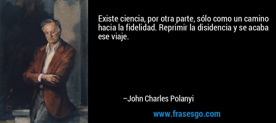 Existe ciencia, por otra parte, sólo como un camino hacia la fidelidad. Reprimir la disidencia y se acaba ese viaje. – John Charles Polanyi