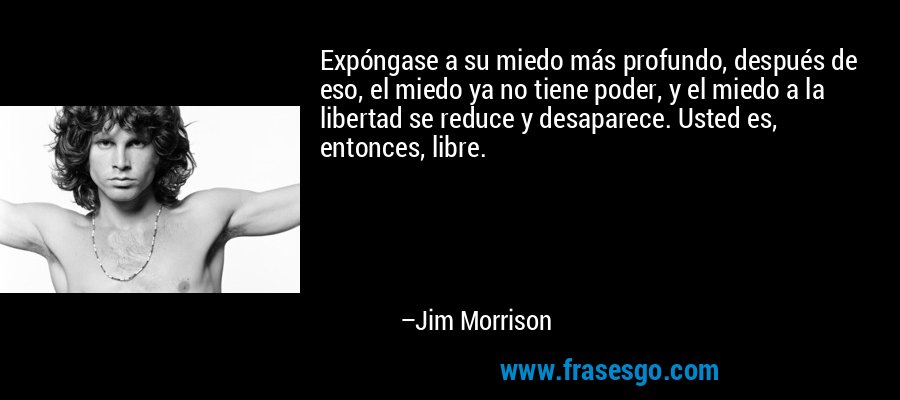 Expóngase a su miedo más profundo, después de eso, el miedo ya no tiene poder, y el miedo a la libertad se reduce y desaparece. Usted es, entonces, libre. – Jim Morrison