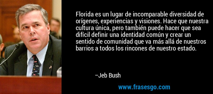 Florida es un lugar de incomparable diversidad de orígenes, experiencias y visiones. Hace que nuestra cultura única, pero también puede hacer que sea difícil definir una identidad común y crear un sentido de comunidad que va más allá de nuestros barrios a todos los rincones de nuestro estado. – Jeb Bush