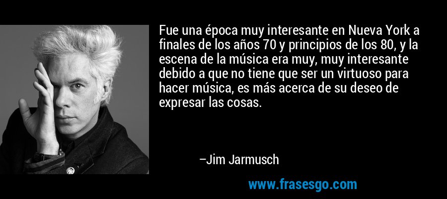 Fue una época muy interesante en Nueva York a finales de los años 70 y principios de los 80, y la escena de la música era muy, muy interesante debido a que no tiene que ser un virtuoso para hacer música, es más acerca de su deseo de expresar las cosas. – Jim Jarmusch