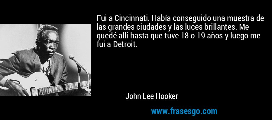 Fui a Cincinnati. Había conseguido una muestra de las grandes ciudades y las luces brillantes. Me quedé allí hasta que tuve 18 o 19 años y luego me fui a Detroit. – John Lee Hooker