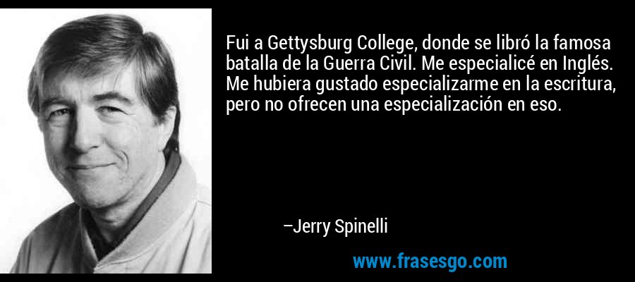 Fui a Gettysburg College, donde se libró la famosa batalla de la Guerra Civil. Me especialicé en Inglés. Me hubiera gustado especializarme en la escritura, pero no ofrecen una especialización en eso. – Jerry Spinelli