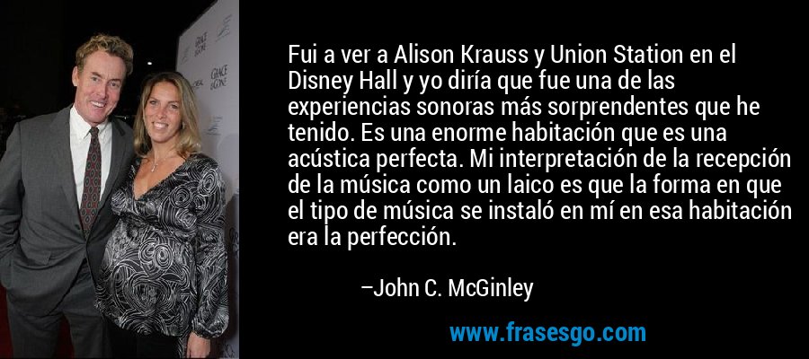Fui a ver a Alison Krauss y Union Station en el Disney Hall y yo diría que fue una de las experiencias sonoras más sorprendentes que he tenido. Es una enorme habitación que es una acústica perfecta. Mi interpretación de la recepción de la música como un laico es que la forma en que el tipo de música se instaló en mí en esa habitación era la perfección. – John C. McGinley