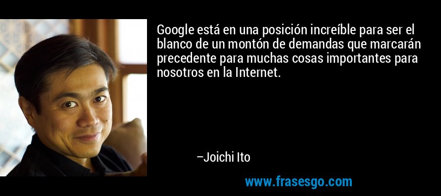 Google está en una posición increíble para ser el blanco de un montón de demandas que marcarán precedente para muchas cosas importantes para nosotros en la Internet. – Joichi Ito