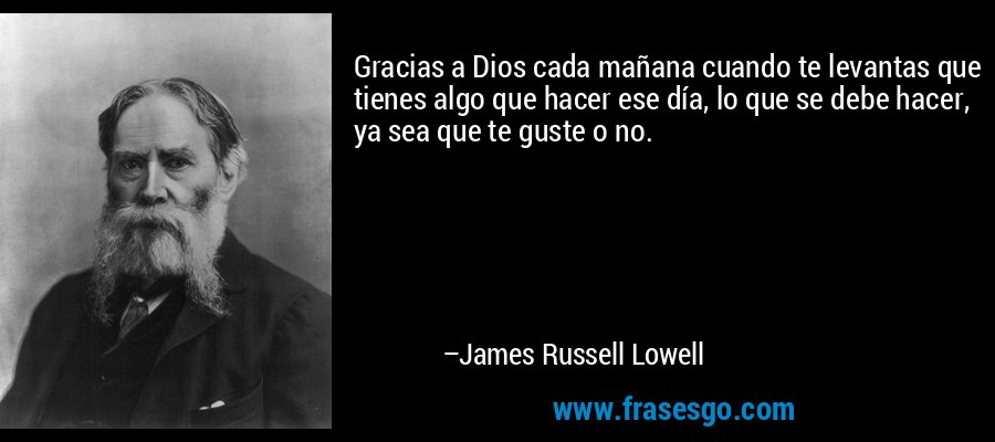 Gracias a Dios cada mañana cuando te levantas que tienes algo que hacer ese día, lo que se debe hacer, ya sea que te guste o no. – James Russell Lowell