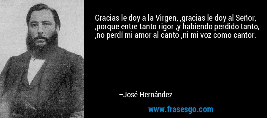 Gracias le doy a la Virgen, ,gracias le doy al Señor, ,porque entre tanto rigor ,y habiendo perdido tanto, ,no perdí mi amor al canto ,ni mi voz como cantor. – José Hernández