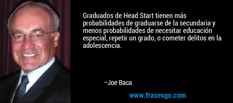 Graduados de Head Start tienen más probabilidades de graduarse de la secundaria y menos probabilidades de necesitar educación especial, repetir un grado, o cometer delitos en la adolescencia. – Joe Baca