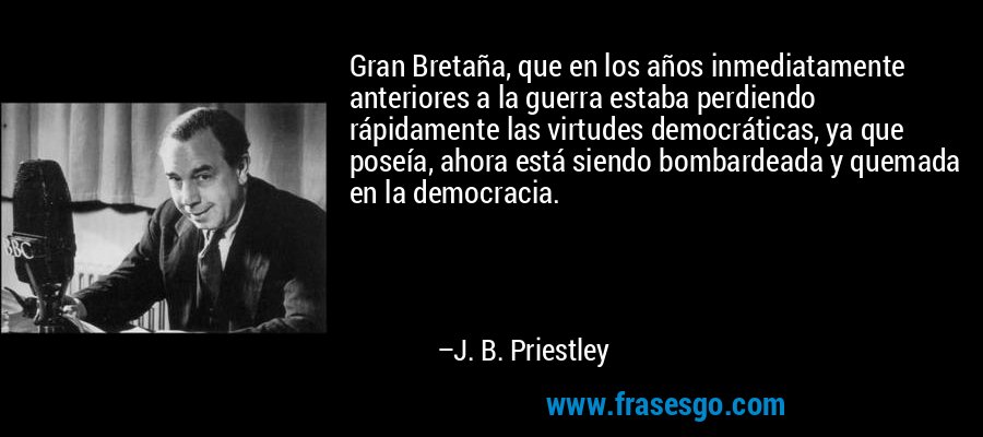 Gran Bretaña, que en los años inmediatamente anteriores a la guerra estaba perdiendo rápidamente las virtudes democráticas, ya que poseía, ahora está siendo bombardeada y quemada en la democracia. – J. B. Priestley