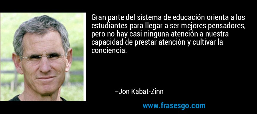 Gran parte del sistema de educación orienta a los estudiantes para llegar a ser mejores pensadores, pero no hay casi ninguna atención a nuestra capacidad de prestar atención y cultivar la conciencia. – Jon Kabat-Zinn