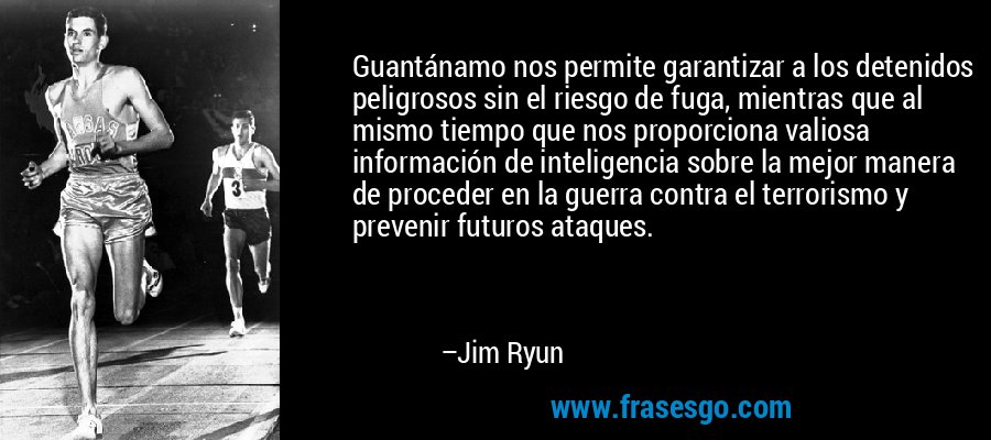 Guantánamo nos permite garantizar a los detenidos peligrosos sin el riesgo de fuga, mientras que al mismo tiempo que nos proporciona valiosa información de inteligencia sobre la mejor manera de proceder en la guerra contra el terrorismo y prevenir futuros ataques. – Jim Ryun