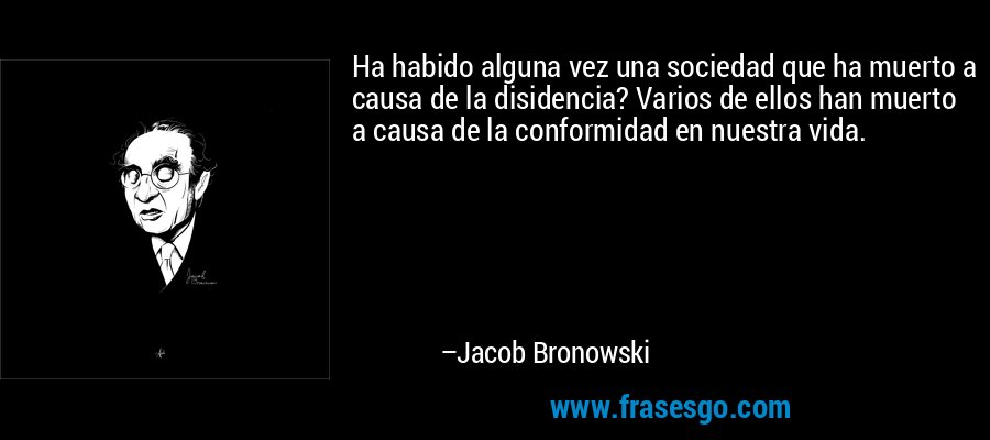 Ha habido alguna vez una sociedad que ha muerto a causa de la disidencia? Varios de ellos han muerto a causa de la conformidad en nuestra vida. – Jacob Bronowski
