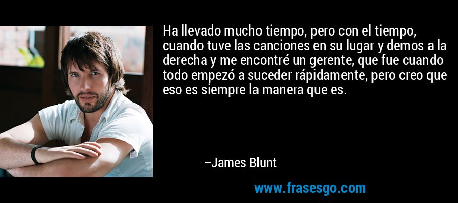 Ha llevado mucho tiempo, pero con el tiempo, cuando tuve las canciones en su lugar y demos a la derecha y me encontré un gerente, que fue cuando todo empezó a suceder rápidamente, pero creo que eso es siempre la manera que es. – James Blunt