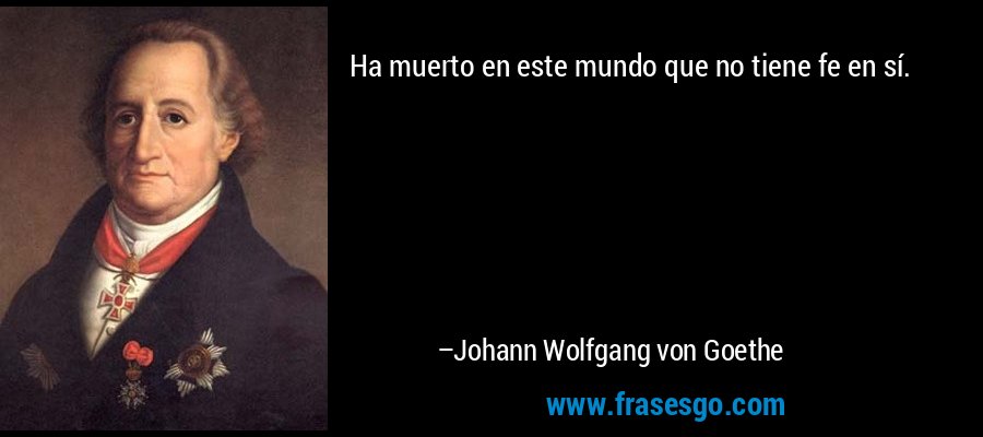 Ha muerto en este mundo que no tiene fe en sí. – Johann Wolfgang von Goethe