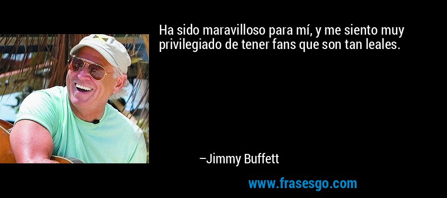 Ha sido maravilloso para mí, y me siento muy privilegiado de tener fans que son tan leales. – Jimmy Buffett