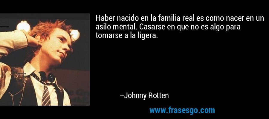 Haber nacido en la familia real es como nacer en un asilo mental. Casarse en que no es algo para tomarse a la ligera. – Johnny Rotten