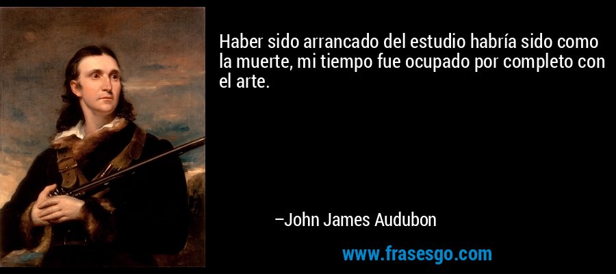 Haber sido arrancado del estudio habría sido como la muerte, mi tiempo fue ocupado por completo con el arte. – John James Audubon