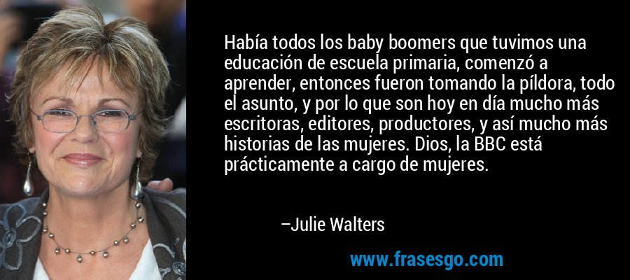 Había todos los baby boomers que tuvimos una educación de escuela primaria, comenzó a aprender, entonces fueron tomando la píldora, todo el asunto, y por lo que son hoy en día mucho más escritoras, editores, productores, y así mucho más historias de las mujeres. Dios, la BBC está prácticamente a cargo de mujeres. – Julie Walters