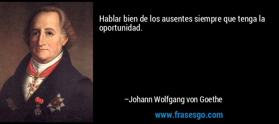 Hablar bien de los ausentes siempre que tenga la oportunidad. – Johann Wolfgang von Goethe