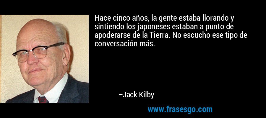 Hace cinco años, la gente estaba llorando y sintiendo los japoneses estaban a punto de apoderarse de la Tierra. No escucho ese tipo de conversación más. – Jack Kilby