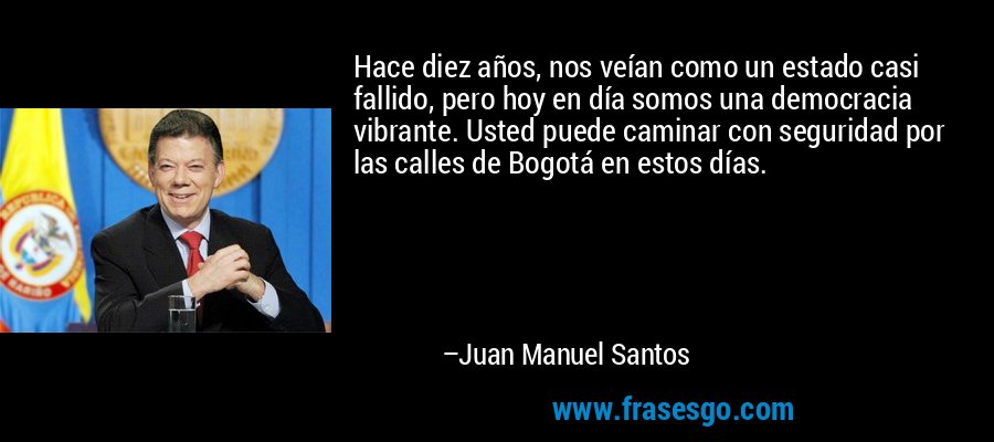Hace diez años, nos veían como un estado casi fallido, pero hoy en día somos una democracia vibrante. Usted puede caminar con seguridad por las calles de Bogotá en estos días. – Juan Manuel Santos