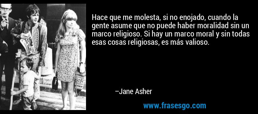 Hace que me molesta, si no enojado, cuando la gente asume que no puede haber moralidad sin un marco religioso. Si hay un marco moral y sin todas esas cosas religiosas, es más valioso. – Jane Asher