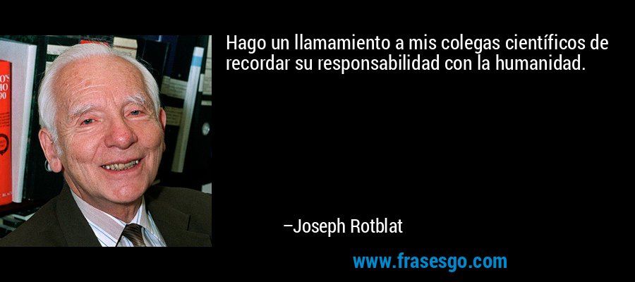 Hago un llamamiento a mis colegas científicos de recordar su responsabilidad con la humanidad. – Joseph Rotblat