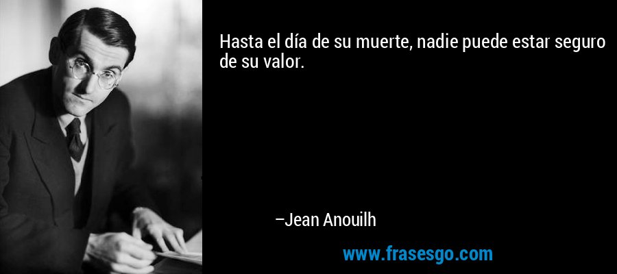 Hasta el día de su muerte, nadie puede estar seguro de su valor. – Jean Anouilh
