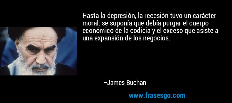 Hasta la depresión, la recesión tuvo un carácter moral: se suponía que debía purgar el cuerpo económico de la codicia y el exceso que asiste a una expansión de los negocios. – James Buchan