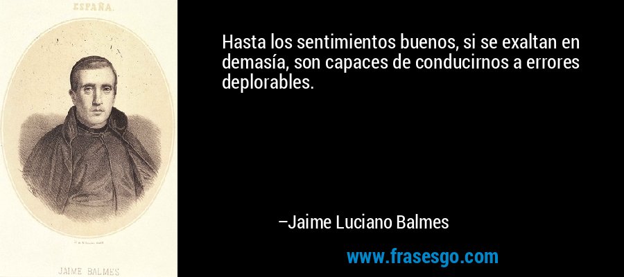 Hasta los sentimientos buenos, si se exaltan en demasía, son capaces de conducirnos a errores deplorables. – Jaime Luciano Balmes