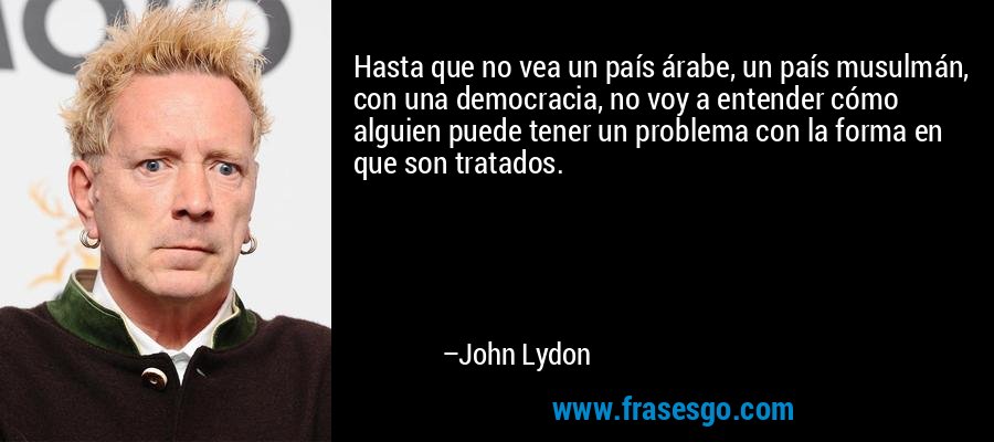 Hasta que no vea un país árabe, un país musulmán, con una democracia, no voy a entender cómo alguien puede tener un problema con la forma en que son tratados. – John Lydon