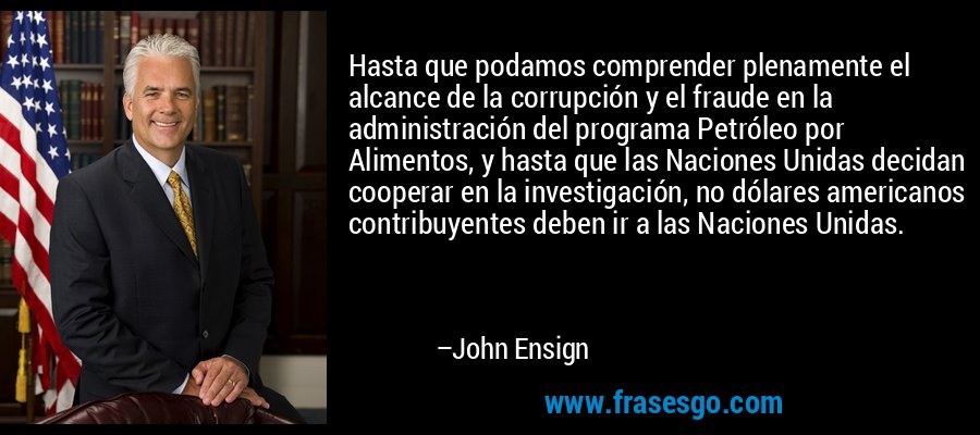 Hasta que podamos comprender plenamente el alcance de la corrupción y el fraude en la administración del programa Petróleo por Alimentos, y hasta que las Naciones Unidas decidan cooperar en la investigación, no dólares americanos contribuyentes deben ir a las Naciones Unidas. – John Ensign