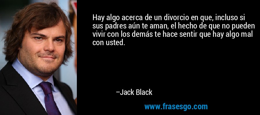 Hay algo acerca de un divorcio en que, incluso si sus padres aún te aman, el hecho de que no pueden vivir con los demás te hace sentir que hay algo mal con usted. – Jack Black