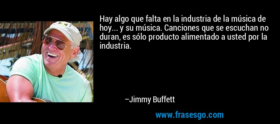 Hay algo que falta en la industria de la música de hoy... y su música. Canciones que se escuchan no duran, es sólo producto alimentado a usted por la industria. – Jimmy Buffett