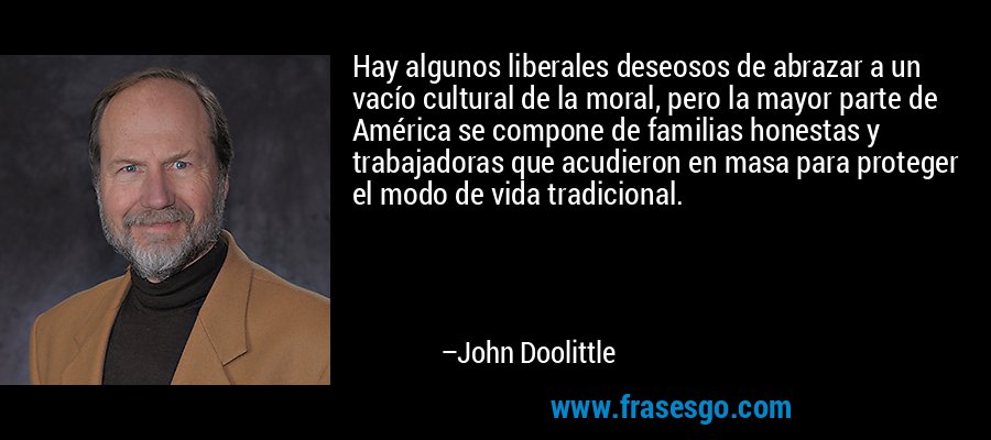 Hay algunos liberales deseosos de abrazar a un vacío cultural de la moral, pero la mayor parte de América se compone de familias honestas y trabajadoras que acudieron en masa para proteger el modo de vida tradicional. – John Doolittle