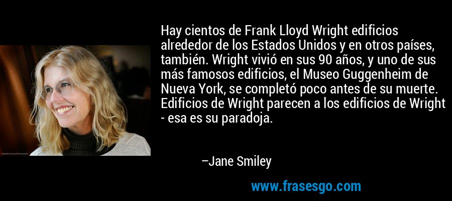 Hay cientos de Frank Lloyd Wright edificios alrededor de los Estados Unidos y en otros países, también. Wright vivió en sus 90 años, y uno de sus más famosos edificios, el Museo Guggenheim de Nueva York, se completó poco antes de su muerte. Edificios de Wright parecen a los edificios de Wright - esa es su paradoja. – Jane Smiley