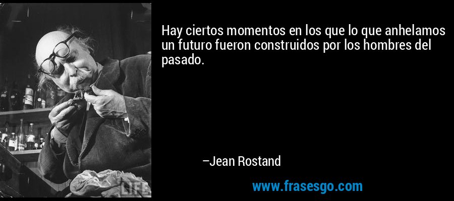 Hay ciertos momentos en los que lo que anhelamos un futuro fueron construidos por los hombres del pasado. – Jean Rostand