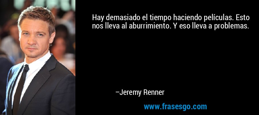 Hay demasiado el tiempo haciendo películas. Esto nos lleva al aburrimiento. Y eso lleva a problemas. – Jeremy Renner