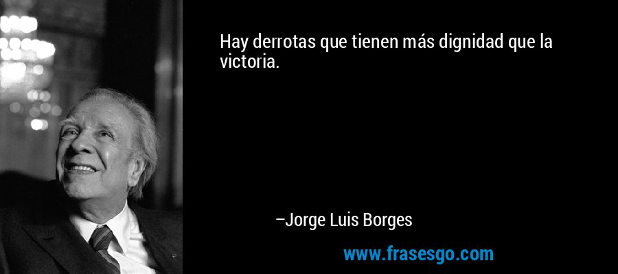 Hay derrotas que tienen más dignidad que la victoria. – Jorge Luis Borges