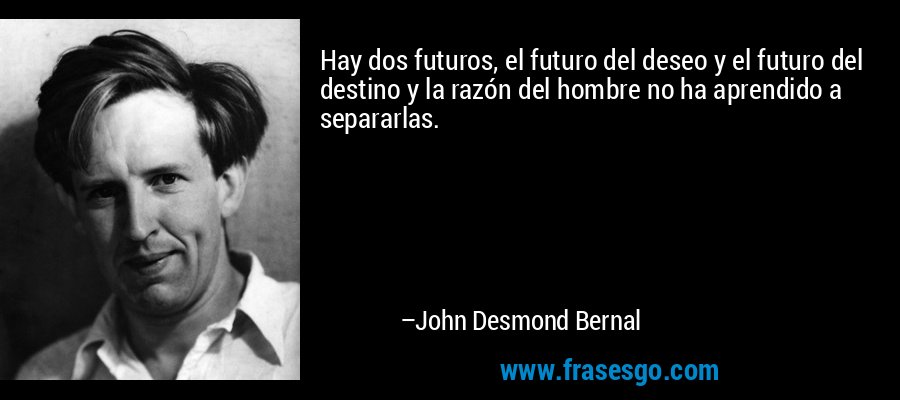 Hay dos futuros, el futuro del deseo y el futuro del destino y la razón del hombre no ha aprendido a separarlas. – John Desmond Bernal